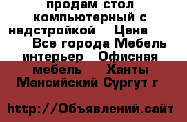 продам стол компьютерный с надстройкой. › Цена ­ 2 000 - Все города Мебель, интерьер » Офисная мебель   . Ханты-Мансийский,Сургут г.